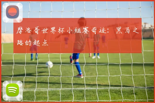 摩洛哥世界杯小组赛奇迹:黑马之路的起点