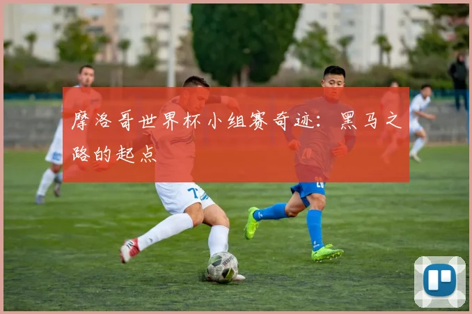 摩洛哥世界杯小组赛奇迹：黑马之路的起点